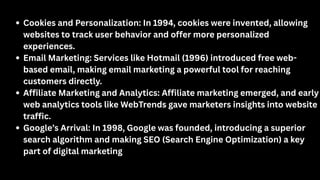 Cookies and Personalization: In 1994, cookies were invented, allowing
websites to track user behavior and offer more personalized
experiences.
Email Marketing: Services like Hotmail (1996) introduced free web-
based email, making email marketing a powerful tool for reaching
customers directly.
Affiliate Marketing and Analytics: Affiliate marketing emerged, and early
web analytics tools like WebTrends gave marketers insights into website
traffic.
Google’s Arrival: In 1998, Google was founded, introducing a superior
search algorithm and making SEO (Search Engine Optimization) a key
part of digital marketing
 