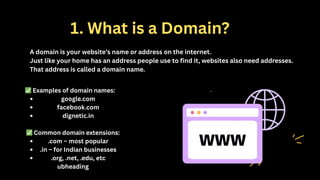 1. What is a Domain?
A domain is your website’s name or address on the internet.
Just like your home has an address people use to find it, websites also need addresses.
That address is called a domain name.
✅Examples of domain names:
google.com
facebook.com
dignetic.in
✅Common domain extensions:
.com – most popular
.in – for Indian businesses
.org, .net, .edu, etc
ubheading
 