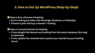 3. How to Set Up WordPress (Step-by-Step)
✅Step 1: Buy a Domain & Hosting
Go to hosting providers like Hostinger, Bluehost, or GoDaddy
Choose a plan and buy a domain + hosting
✅Step 2: Connect Domain to Hosting
If you bought the domain and hosting from the same company, this step
is automatic
If not, update the nameservers to point your domain to your hosting
server
 