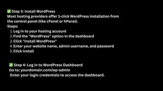 ✅Step 3: Install WordPress
Most hosting providers offer 1-click WordPress installation from
the control panel (like cPanel or hPanel).
Steps:
1.Log in to your hosting account
2.Find the “WordPress” option in the dashboard
3.Click "Install WordPress"
4.Enter your website name, admin username, and password
5.Click Install
✅Step 4: Log in to WordPress Dashboard
Go to: yourdomain.com/wp-admin
Enter your login credentials to access the dashboard.
 