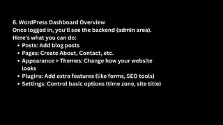 6. WordPress Dashboard Overview
Once logged in, you'll see the backend (admin area).
Here's what you can do:
Posts: Add blog posts
Pages: Create About, Contact, etc.
Appearance > Themes: Change how your website
looks
Plugins: Add extra features (like forms, SEO tools)
Settings: Control basic options (time zone, site title)
 