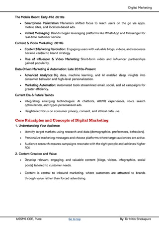 Digital Marketing ____
AISSMS COE, Pune Go to top By: Dr Nitin Shekapure
The Mobile Boom: Early–Mid 2010s
• Smartphone Penetration: Marketers shifted focus to reach users on the go via apps,
mobile sites, and location-based ads.
• Instant Messaging: Brands began leveraging platforms like WhatsApp and Messenger for
real-time customer service.
Content & Video Marketing: 2010s
• Content Marketing Revolution: Engaging users with valuable blogs, videos, and resources
became central to brand strategy.
• Rise of Influencer & Video Marketing: Short-form video and influencer partnerships
gained popularity.
Data-Driven Marketing & Automation: Late 2010s–Present
• Advanced Analytics: Big data, machine learning, and AI enabled deep insights into
consumer behavior and high-level personalization.
• Marketing Automation: Automated tools streamlined email, social, and ad campaigns for
greater efficiency.
Current Era & Future Trends
• Integrating emerging technologies: AI chatbots, AR/VR experiences, voice search
optimization, and hyper-personalized ads.
• Heightened focus on consumer privacy, consent, and ethical data use.
Core Principles and Concepts of Digital Marketing
1. Understanding Your Audience
• Identify target markets using research and data (demographics, preferences, behaviors).
• Personalize marketing messages and choose platforms where target audiences are active.
• Audience research ensures campaigns resonate with the right people and achieves higher
ROI.
2. Content Creation and Value
• Develop relevant, engaging, and valuable content (blogs, videos, infographics, social
posts) tailored to customer needs.
• Content is central to inbound marketing, where customers are attracted to brands
through value rather than forced advertising.
 