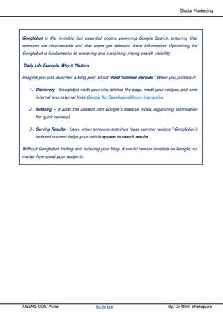 Digital Marketing ____
AISSMS COE, Pune Go to top By: Dr Nitin Shekapure
Googlebot is the invisible but essential engine powering Google Search, ensuring that
websites are discoverable and that users get relevant, fresh information. Optimizing for
Googlebot is fundamental to achieving and sustaining strong search visibility
Daily Life Example: Why It Matters
Imagine you just launched a blog post about “Best Summer Recipes.” When you publish it:
1. Discovery – Googlebot visits your site, fetches the page, reads your recipes, and sees
internal and external links Google for DevelopersVizion Interactive.
2. Indexing – It adds the content into Google’s massive index, organizing information
for quick retrieval.
3. Serving Results – Later, when someone searches “easy summer recipes,” Googlebot’s
indexed content helps your article appear in search results.
Without Googlebot finding and indexing your blog, it would remain invisible on Google, no
matter how great your recipe is.
 