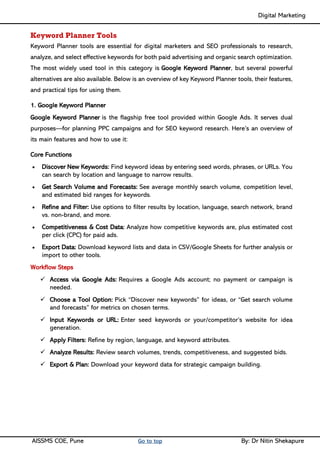 Digital Marketing ____
AISSMS COE, Pune Go to top By: Dr Nitin Shekapure
Keyword Planner Tools
Keyword Planner tools are essential for digital marketers and SEO professionals to research,
analyze, and select effective keywords for both paid advertising and organic search optimization.
The most widely used tool in this category is Google Keyword Planner, but several powerful
alternatives are also available. Below is an overview of key Keyword Planner tools, their features,
and practical tips for using them.
1. Google Keyword Planner
Google Keyword Planner is the flagship free tool provided within Google Ads. It serves dual
purposes—for planning PPC campaigns and for SEO keyword research. Here’s an overview of
its main features and how to use it:
Core Functions
• Discover New Keywords: Find keyword ideas by entering seed words, phrases, or URLs. You
can search by location and language to narrow results.
• Get Search Volume and Forecasts: See average monthly search volume, competition level,
and estimated bid ranges for keywords.
• Refine and Filter: Use options to filter results by location, language, search network, brand
vs. non-brand, and more.
• Competitiveness & Cost Data: Analyze how competitive keywords are, plus estimated cost
per click (CPC) for paid ads.
• Export Data: Download keyword lists and data in CSV/Google Sheets for further analysis or
import to other tools.
Workflow Steps
✓ Access via Google Ads: Requires a Google Ads account; no payment or campaign is
needed.
✓ Choose a Tool Option: Pick “Discover new keywords” for ideas, or “Get search volume
and forecasts” for metrics on chosen terms.
✓ Input Keywords or URL: Enter seed keywords or your/competitor’s website for idea
generation.
✓ Apply Filters: Refine by region, language, and keyword attributes.
✓ Analyze Results: Review search volumes, trends, competitiveness, and suggested bids.
✓ Export & Plan: Download your keyword data for strategic campaign building.
 