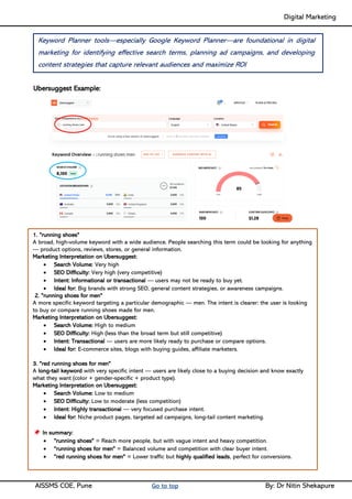 Digital Marketing ____
AISSMS COE, Pune Go to top By: Dr Nitin Shekapure
Ubersuggest Example:
1. "running shoes"
A broad, high-volume keyword with a wide audience. People searching this term could be looking for anything
— product options, reviews, stores, or general information.
Marketing Interpretation on Ubersuggest:
• Search Volume: Very high
• SEO Difficulty: Very high (very competitive)
• Intent: Informational or transactional — users may not be ready to buy yet.
• Ideal for: Big brands with strong SEO, general content strategies, or awareness campaigns.
2. "running shoes for men"
A more specific keyword targeting a particular demographic — men. The intent is clearer: the user is looking
to buy or compare running shoes made for men.
Marketing Interpretation on Ubersuggest:
• Search Volume: High to medium
• SEO Difficulty: High (less than the broad term but still competitive)
• Intent: Transactional — users are more likely ready to purchase or compare options.
• Ideal for: E-commerce sites, blogs with buying guides, affiliate marketers.
3. "red running shoes for men"
A long-tail keyword with very specific intent — users are likely close to a buying decision and know exactly
what they want (color + gender-specific + product type).
Marketing Interpretation on Ubersuggest:
• Search Volume: Low to medium
• SEO Difficulty: Low to moderate (less competition)
• Intent: Highly transactional — very focused purchase intent.
• Ideal for: Niche product pages, targeted ad campaigns, long-tail content marketing.
In summary:
• "running shoes" = Reach more people, but with vague intent and heavy competition.
• "running shoes for men" = Balanced volume and competition with clear buyer intent.
• "red running shoes for men" = Lower traffic but highly qualified leads, perfect for conversions.
Keyword Planner tools—especially Google Keyword Planner—are foundational in digital
marketing for identifying effective search terms, planning ad campaigns, and developing
content strategies that capture relevant audiences and maximize ROI
 