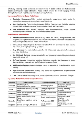 Digital Marketing ____
AISSMS COE, Pune Go to top By: Dr Nitin Shekapure
Effectively reaching broad audiences on social media in 2025 centers on strategic video
creation and targeted video submission. Video content remains the most engaging format,
driving higher reach, visibility, and interaction across platforms.
Importance of Video for Social Media Reach
• Dominates Engagement: Video content consistently outperforms static posts for
impressions, shares, and comments on social platforms.
• Algorithm Friendly: Platforms like Instagram, TikTok, Facebook, and YouTube prioritize
video in their feed algorithms, accelerating both organic and paid reach.
• User Preference: Short, visually engaging, and mobile-optimized videos capture
diminishing attention spans and facilitate rapid brand recall.
Video Creation Best Practices
• Platform Optimization: Create vertical (9:16) videos for TikTok, Instagram Reels, and
Snapchat; use captions for Facebook and LinkedIn since many users watch without sound;
produce longer, SEO-focused videos for YouTube.
• Strong Visual Hooks: Capture attention within the first 3–5 seconds with bold visuals,
movement, or thought-provoking questions.
• Keep It Concise: For most platforms, aim for 15–60 seconds; focus on single messages
and clear storytelling.
• Use Subtitles & Captions: Increase accessibility and engagement, especially as most users
watch with sound off.
• On-Trend Content: Incorporate trending challenges, sounds, and hashtags to boost
discoverability – especially key for TikTok and Instagram Reels.
• Add Branding Elements: Use subtle logos, colors, or watermarks to reinforce your brand
identity.
• High Production Quality: Good lighting, crisp audio, and high-resolution images increase
perceived value and shareability.
• Clear Calls-to-Action: Encourage likes, shares, comments, or clicks with direct prompts.
Top Social Media Platforms for Video Submission
Platform Video Format Primary Audience Best For
YouTube
Short/long-form,
horizontal/vertical, Stories
All demographics
Evergreen, search-
driven reach
TikTok
Short-form, vertical (15s–3m),
loops
Teens/young adults,
global
Virality, trending
content
Instagram
Reels, Stories, regular feed,
Lives, Carousels
18–40, lifestyle/visual
brands
Visual storytelling,
influencers
Facebook
Video posts, Stories, Live,
Reels
Broad, skewing older
Community, viral
sharing
LinkedIn
Short-form, explainer, native
video
Professionals, B2B
Brand thought
leadership
Snapchat Stories, Spotlight, AR-lenses
Gen Z, creative
brands
Youth engagement,
UGC
 
