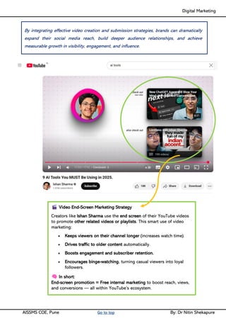 Digital Marketing ____
AISSMS COE, Pune Go to top By: Dr Nitin Shekapure
Video End-Screen Marketing Strategy
Creators like Ishan Sharma use the end screen of their YouTube videos
to promote other related videos or playlists. This smart use of video
marketing:
• Keeps viewers on their channel longer (increases watch time).
• Drives traffic to older content automatically.
• Boosts engagement and subscriber retention.
• Encourages binge-watching, turning casual viewers into loyal
followers.
In short:
End-screen promotion = Free internal marketing to boost reach, views,
and conversions — all within YouTube’s ecosystem.
By integrating effective video creation and submission strategies, brands can dramatically
expand their social media reach, build deeper audience relationships, and achieve
measurable growth in visibility, engagement, and influence.
 