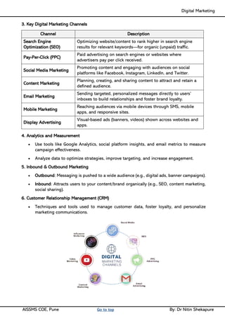 Digital Marketing ____
AISSMS COE, Pune Go to top By: Dr Nitin Shekapure
3. Key Digital Marketing Channels
Channel Description
Search Engine
Optimization (SEO)
Optimizing website/content to rank higher in search engine
results for relevant keywords—for organic (unpaid) traffic.
Pay-Per-Click (PPC)
Paid advertising on search engines or websites where
advertisers pay per click received.
Social Media Marketing
Promoting content and engaging with audiences on social
platforms like Facebook, Instagram, LinkedIn, and Twitter.
Content Marketing
Planning, creating, and sharing content to attract and retain a
defined audience.
Email Marketing
Sending targeted, personalized messages directly to users’
inboxes to build relationships and foster brand loyalty.
Mobile Marketing
Reaching audiences via mobile devices through SMS, mobile
apps, and responsive sites.
Display Advertising
Visual-based ads (banners, videos) shown across websites and
apps.
4. Analytics and Measurement
• Use tools like Google Analytics, social platform insights, and email metrics to measure
campaign effectiveness.
• Analyze data to optimize strategies, improve targeting, and increase engagement.
5. Inbound & Outbound Marketing
• Outbound: Messaging is pushed to a wide audience (e.g., digital ads, banner campaigns).
• Inbound: Attracts users to your content/brand organically (e.g., SEO, content marketing,
social sharing).
6. Customer Relationship Management (CRM)
• Techniques and tools used to manage customer data, foster loyalty, and personalize
marketing communications.
 