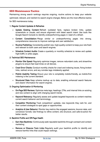Digital Marketing ____
AISSMS COE, Pune Go to top By: Dr Nitin Shekapure
SEO Maintenance Tactics
Maintaining strong search rankings requires ongoing, routine actions to keep your website
optimized, relevant, and resilient to search engine changes. Below are the most effective tactics
for SEO maintenance today.
1. Regular Content Updates & Refreshes
• Update Existing Content: Refresh outdated facts, replace broken links, update
screenshots or visuals, and ensure alignment with latest search intent. Use tools like
Google Search Console to identify underperforming pages in need of a refresh.
• Content Consolidation: Merge similar or underperforming pages into strong,
comprehensive resources to improve rankings and user satisfaction.
• Routine Publishing: Consistently publish new, high-quality content to keep your site fresh
and relevant to both users and search engines.
• Schedule Content Audits: Create a quarterly or monthly schedule to review and update
high-traffic or pillar pages.
2. Technical SEO Maintenance
• Monitor Site Speed: Regularly optimize images, remove redundant code, and streamline
plugins to ensure fast load times on all devices.
• Crawl Error Checks: Conduct monthly checks for crawl and indexing issues, fixing broken
links, redirect errors, and any noindex tags mistakenly applied.
• Mobile Usability Testing: Ensure your site is completely mobile-friendly, as mobile-first
indexing is the current standard.
• Structured Data: Keep schema markup up to date, enabling enhanced search features
and clearer information for search engines.
3. Ongoing Optimization & Monitoring
• On-Page SEO Reviews: Optimize meta tags, headings, CTAs, and internal links on existing
and new content to align with changing search trends.
• Keyword Relevancy: Regularly assess and update targeted keywords so content matches
current search behavior and terminology.
• Competitor Monitoring: Track competitors’ updates, new keywords they rank for, and
their content strategies to spot gaps or opportunities.
• Analytics & User Behavior: Monitor key metrics like engaged sessions, bounce rates, and
conversion funnels. Use findings to refine content, site structure, and calls-to-action for
better results.
4. Backlink Profile and Off-Page Health
• Earn New Backlinks: Continuously seek reputable backlinks through outreach and content
marketing.
• Remove or Disavow Toxic Links: Regularly audit your backlink profile to identify and
remove harmful links that could impact rankings.
 
