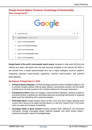 Digital Marketing ____
AISSMS COE, Pune Go to top By: Dr Nitin Shekapure
Google Search Engine: Features, Technology & Functionality
What is Google Search?
Google Search is the world’s most popular search engine, designed to help users find the most
relevant and useful information from the vast resources available on the internet. By 2025, it
has evolved from a simple keyword-based tool into a highly intelligent, AI-driven platform,
integrating advanced answer-finding capabilities, real-time communication, and powerful
personalization.
Key Features of Google Search in 2025
• AI Mode & Gemini Integration: AI Mode leverages powerful artificial intelligence (Gemini 2.5)
to process complex queries, offering deep research, personalized answers, and the ability
to break down intricate questions into multiple subtopics for thorough exploration.
• Conversational Search: Users can engage in back-and-forth dialogues, clarifying questions,
providing context, or getting live, actionable help (such as booking reservations or analyzing
data) much like interacting with a personal assistant.
• Multimodal Search: Google accepts inputs via text, voice, and even images, allowing users
to point their camera at an object and ask about it in real time (“Search Live”). This covers
more use cases and increases accessibility.
• Knowledge Panels & Quick Answers: Instantly presents facts, definitions, and structured
information through knowledge panels, featured snippets, and direct answer boxes—
powered by Google’s massive Knowledge Graph.
 