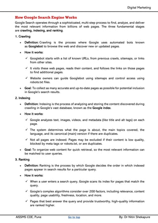 Digital Marketing ____
AISSMS COE, Pune Go to top By: Dr Nitin Shekapure
How Google Search Engine Works
Google Search operates through a sophisticated, multi-step process to find, analyze, and deliver
the most relevant information from billions of web pages. The three fundamental stages
are crawling, indexing, and ranking.
1. Crawling
• Definition: Crawling is the process where Google uses automated bots known
as Googlebot to browse the web and discover new or updated pages.
• How it works:
✓ Googlebot starts with a list of known URLs, from previous crawls, sitemaps, or links
from other sites.
✓ It visits these web pages, reads their content, and follows the links on those pages
to find additional pages.
✓ Website owners can guide Googlebot using sitemaps and control access using
robots.txt files.
• Goal: To collect as many accurate and up-to-date pages as possible for potential inclusion
in Google’s search results.
2. Indexing
• Definition: Indexing is the process of analyzing and storing the content discovered during
crawling in Google’s vast database, known as the Google index.
• How it works:
✓ Google analyzes text, images, videos, and metadata (like title and alt tags) on each
page.
✓ The system determines what the page is about, the main topics covered, the
language, and its canonical (main) version if there are duplicates.
✓ Not all pages are indexed. Pages may be excluded if their content is low quality,
blocked by meta tags or robots.txt, or are duplicates.
• Goal: To organize web content for quick retrieval, so the most relevant information can
be matched to user queries.
3. Ranking
• Definition: Ranking is the process by which Google decides the order in which indexed
pages appear in search results for a particular query.
• How it works:
✓ When a user enters a search query, Google scans its index for pages that match the
query.
✓ Google’s complex algorithms consider over 200 factors, including relevance, content
quality, page usability, freshness, location, and more.
✓ Pages that best answer the query and provide trustworthy, high-quality information
are ranked higher.
 