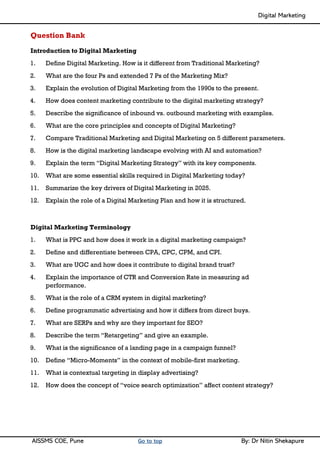 Digital Marketing ____
AISSMS COE, Pune Go to top By: Dr Nitin Shekapure
Question Bank
Introduction to Digital Marketing
1. Define Digital Marketing. How is it different from Traditional Marketing?
2. What are the four Ps and extended 7 Ps of the Marketing Mix?
3. Explain the evolution of Digital Marketing from the 1990s to the present.
4. How does content marketing contribute to the digital marketing strategy?
5. Describe the significance of inbound vs. outbound marketing with examples.
6. What are the core principles and concepts of Digital Marketing?
7. Compare Traditional Marketing and Digital Marketing on 5 different parameters.
8. How is the digital marketing landscape evolving with AI and automation?
9. Explain the term “Digital Marketing Strategy” with its key components.
10. What are some essential skills required in Digital Marketing today?
11. Summarize the key drivers of Digital Marketing in 2025.
12. Explain the role of a Digital Marketing Plan and how it is structured.
Digital Marketing Terminology
1. What is PPC and how does it work in a digital marketing campaign?
2. Define and differentiate between CPA, CPC, CPM, and CPI.
3. What are UGC and how does it contribute to digital brand trust?
4. Explain the importance of CTR and Conversion Rate in measuring ad
performance.
5. What is the role of a CRM system in digital marketing?
6. Define programmatic advertising and how it differs from direct buys.
7. What are SERPs and why are they important for SEO?
8. Describe the term “Retargeting” and give an example.
9. What is the significance of a landing page in a campaign funnel?
10. Define “Micro-Moments” in the context of mobile-first marketing.
11. What is contextual targeting in display advertising?
12. How does the concept of “voice search optimization” affect content strategy?
 