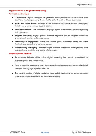 Digital Marketing ____
AISSMS COE, Pune Go to top By: Dr Nitin Shekapure
Significance of Digital Marketing
Competitive Advantages
• Cost-Effective: Digital strategies are generally less expensive and more scalable than
traditional marketing, making them suitable for both small and large businesses.
• Wider and Global Reach: Instantly access audiences worldwide without geographic
limitations, opening markets beyond locality.
• Measurable Results: Track and assess campaign impact in real-time to optimize spending
and messaging.
• Targeted Marketing: Highly specific audience segments can be targeted based on
preferences, behavior, and demographics.
• Interactivity & Engagement: Interactive content (polls, comments, likes) and direct
feedback strengthen brand-customer bonds.
• Brand Building and Loyalty: Consistent digital presence and tailored messages help build
stronger brand identities and lasting relationships.
Modern Business Necessity
• As consumer behavior shifts online, digital marketing has become foundational to
business growth and sustainability.
• Most prospective customers begin their research and engagement journey via digital
channels, making digital presence crucial.
• The use and mastery of digital marketing tools and strategies is a key driver for career
growth and organizational success in today’s economy
 