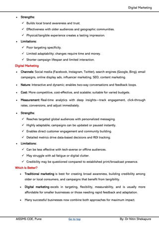 Digital Marketing ____
AISSMS COE, Pune Go to top By: Dr Nitin Shekapure
• Strengths:
✓ Builds local brand awareness and trust.
✓ Effectiveness with older audiences and geographic communities.
✓ Physical/tangible experience creates a lasting impression.
• Limitations:
✓ Poor targeting specificity.
✓ Limited adaptability; changes require time and money.
✓ Shorter campaign lifespan and limited interaction.
Digital Marketing
• Channels: Social media (Facebook, Instagram, Twitter), search engines (Google, Bing), email
campaigns, online display ads, influencer marketing, SEO, content marketing.
• Nature: Interactive and dynamic; enables two-way conversations and feedback loops.
• Cost: More competitive, cost-effective, and scalable; suitable for varied budgets.
• Measurement: Real-time analytics with deep insights—track engagement, click-through
rates, conversions, and adjust immediately.
• Strengths:
✓ Reaches targeted global audiences with personalized messaging.
✓ Highly adaptable; campaigns can be updated or paused instantly.
✓ Enables direct customer engagement and community building.
✓ Detailed metrics drive data-based decisions and ROI tracking.
• Limitations:
✓ Can be less effective with tech-averse or offline audiences.
✓ May struggle with ad fatigue or digital clutter.
✓ Credibility may be questioned compared to established print/broadcast presence.
Which Is Better?
• Traditional marketing is best for creating broad awareness, building credibility among
older or local consumers, and campaigns that benefit from tangibility.
• Digital marketing excels in targeting, flexibility, measurability, and is usually more
affordable for smaller businesses or those needing rapid feedback and adaptation.
• Many successful businesses now combine both approaches for maximum impact.
 