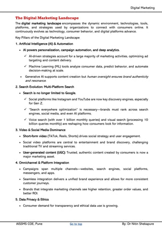 Digital Marketing ____
AISSMS COE, Pune Go to top By: Dr Nitin Shekapure
The Digital Marketing Landscape
The digital marketing landscape encompasses the dynamic environment, technologies, tools,
platforms, and strategies used by organizations to connect with consumers online. It
continuously evolves as technology, consumer behavior, and digital platforms advance.
Key Pillars of the Digital Marketing Landscape
1. Artificial Intelligence (AI) & Automation
• AI powers personalization, campaign automation, and deep analytics.
✓ AI-driven strategies account for a large majority of marketing activities, optimizing ad
targeting and content delivery.
✓ Machine Learning (ML) tools analyze consumer data, predict behavior, and automate
decision-making at scale.
• Generative AI supports content creation but human oversight ensures brand authenticity
and resonance.
2. Search Evolution: Multi-Platform Search
• Search is no longer limited to Google.
✓ Social platforms like Instagram and YouTube are now key discovery engines, especially
for Gen Z.
✓ “Search everywhere optimization” is necessary—brands must rank across search
engines, social media, and even AI platforms.
✓ Voice search (with over 1 billion monthly queries) and visual search (processing 10
billion queries monthly) are reshaping how consumers look for information.
3. Video & Social Media Dominance
• Short-form video (TikTok, Reels, Shorts) drives social strategy and user engagement.
• Social video platforms are central to entertainment and brand discovery, challenging
traditional TV and streaming services.
• User-generated content (UGC): Trusted, authentic content created by consumers is now a
major marketing asset.
4. Omnichannel & Platform Integration
• Campaigns span multiple channels—websites, search engines, social platforms,
messengers, and apps.
• Seamless integration delivers a unified brand experience and allows for more consistent
customer journeys.
• Brands that integrate marketing channels see higher retention, greater order values, and
better ROI.
5. Data Privacy & Ethics
• Consumer demand for transparency and ethical data use is growing.
 
