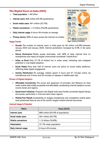 Digital Marketing ____
AISSMS COE, Pune Go to top By: Dr Nitin Shekapure
The Digital Users in India (2025)
• Total population: 1.46 billion
• Internet users: 806 million (55.3% penetration)
• Social media users: 491 million (33.7%)
• Mobile connections: 1.12 billion (76.6% penetration)
• Daily internet usage: 6 hours 49 minutes on average
• Primary device: 96% of users access the internet via mobile.
Usage Trends
• Growth: The number of internet users in India grew by 49 million (+6.5%) between
January 2024 and January 2025. Internet penetration increased by 5.5% in the same
period.
• Device Dominance: Mobile access dominates, with 58% of daily internet time on
smartphones and nearly all digital communities considered "mobile-first."
• Urban vs Rural: Only 37.1% of Indians live in urban areas, indicating vast untapped
potential in rural digital adoption.
• Social Media: More than half of internet users are active on social media platforms,
reflecting deep digital engagement.
• Activity Distribution: On average, Indians spend 3 hours and 57 minutes online via
smartphones and 2 hours and 52 minutes on laptops or tablets each day.
Drivers of Digital Adoption
• Affordable Connectivity: The arrival and expansion of providers like Reliance Jio have
made mobile data widely accessible and affordable, accelerating internet adoption across
income levels and regions.
• Government Initiatives: Programs like Digital India have further promoted digital literacy
and access, particularly in rural and semi-urban regions.
• Mobile-First Market: Accessibility to budget smartphones and competitive mobile plans
have positioned India as one of the world’s largest mobile-internet economies.
Internet Usage & Potential
Metric Value (2025)
Internet users 806 million (55.3% of population)
Social media users 491 million (33.7%)
Mobile connections 1.12 billion (76.6%)
Urbanization 37.1% urban population
Daily internet usage 6 hours 49 minutes
 