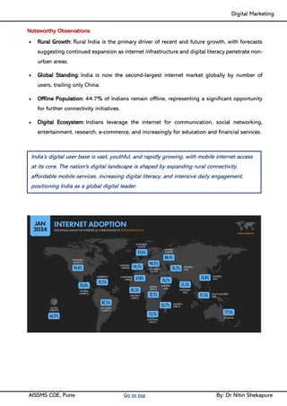 Digital Marketing ____
AISSMS COE, Pune Go to top By: Dr Nitin Shekapure
Noteworthy Observations
• Rural Growth: Rural India is the primary driver of recent and future growth, with forecasts
suggesting continued expansion as internet infrastructure and digital literacy penetrate non-
urban areas.
• Global Standing: India is now the second-largest internet market globally by number of
users, trailing only China.
• Offline Population: 44.7% of Indians remain offline, representing a significant opportunity
for further connectivity initiatives.
• Digital Ecosystem: Indians leverage the internet for communication, social networking,
entertainment, research, e-commerce, and increasingly for education and financial services.
India's digital user base is vast, youthful, and rapidly growing, with mobile internet access
at its core. The nation's digital landscape is shaped by expanding rural connectivity,
affordable mobile services, increasing digital literacy, and intensive daily engagement,
positioning India as a global digital leader.
 