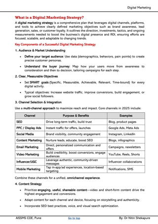Digital Marketing ____
AISSMS COE, Pune Go to top By: Dr Nitin Shekapure
What is a Digital Marketing Strategy?
A digital marketing strategy is a comprehensive plan that leverages digital channels, platforms,
and tools to achieve clearly defined marketing objectives such as brand awareness, lead
generation, sales, or customer loyalty. It outlines the direction, investments, tactics, and ongoing
measurements needed to boost the business’s digital presence and ROI, ensuring efforts are
focused, scalable, and adaptable to changing trends.
Key Components of a Successful Digital Marketing Strategy
1. Audience & Market Understanding
• Define your target audience: Use data (demographics, behaviors, pain points) to create
precise customer personas.
• Understand the buyer journey: Map how your users move from awareness to
consideration and then to decision, tailoring campaigns for each step.
2. Clear, Measurable Objectives
• Set SMART goals (Specific, Measurable, Achievable, Relevant, Time-bound) for every
digital activity.
• Typical objectives: Increase website traffic, improve conversions, build engagement, or
grow social followers.
3. Channel Selection & Integration
Use a multi-channel approach to maximize reach and impact. Core channels in 2025 include:
Channel Purpose & Benefits Examples
SEO Drive long-term traffic, build trust Blog, product pages
PPC / Display Ads Instant traffic for offers, launches Google Ads, Meta Ads
Social Media Brand visibility, community engagement Instagram, LinkedIn
Content Marketing Nurture leads, educate, boost SEO Blogs, infographics
Email Marketing
Direct, personalized communication and
offers
Campaigns, newsletters
Video Marketing
Build credibility, boost conversions, engage
audiences
YouTube, Reels, Shorts
Influencer/UGC
Leverage authentic, community-driven
messages
Influencer collaborations
Mobile Marketing
Tap in-app/ad experiences, location-based
targeting
Notifications, SMS
Combine these channels for a unified, omnichannel experience.
4. Content Strategy
• Prioritize engaging, useful, shareable content—video and short-form content drive the
highest engagement and conversions.
• Adapt content for each channel and device, focusing on storytelling and authenticity.
• Incorporate SEO best practices, voice, and visual search optimization.
 