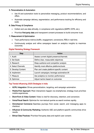 Digital Marketing ____
AISSMS COE, Pune Go to top By: Dr Nitin Shekapure
5. Personalization & Automation
• Use AI and automation tools to personalize messaging, product recommendations, and
offers.
• Automate campaign delivery, segmentation, and performance tracking for efficiency and
scale.
6. Data Privacy & Compliance
• Collect and use data ethically, in compliance with regulations (GDPR, CCPA, etc.).
• Prioritize first-party data and transparent consent processes to build consumer trust.
7. Measurement & Optimization
• Track performance metrics (traffic, engagement, conversions, ROI) in real-time.
• Continuously analyze and refine campaigns based on analytics insights to maximize
outcomes.
Digital Marketing Strategy Framework
Step Action
1. Audit Assess current digital presence/channels
2. Set Goals Define clear, measurable objectives
3. Research Deep audience and competitor analysis
4. Select Channels Identify most effective platforms/tools
5. Develop Content Plan and create platform-specific content
6. Implement Launch campaigns; leverage automation/AI
7. Measure Use analytics to monitor performance
8. Optimize Adjust tactics based on outcomes
Top Trends Influencing 2025 Strategies in India
• AI/ML Integration: Drives personalization, targeting, and campaign automation.
• Mobile-First Approach: Most interactions happen via smartphones; strategy must prioritize
mobile experiences.
• Short-Form & Video Content: Video is vital for discovery, retention, and conversion.
• Voice/Visual Search: Optimize for non-textual queries as search evolves rapidly.
• Omnichannel Commerce: Seamless journeys from social, search, and messaging apps to
checkout.
• Influencer & Community Marketing: Authentic UGC and platform-specific communities drive
results.
• Ethical Data Practices: Prioritize first-party data and explicit user consent.
 