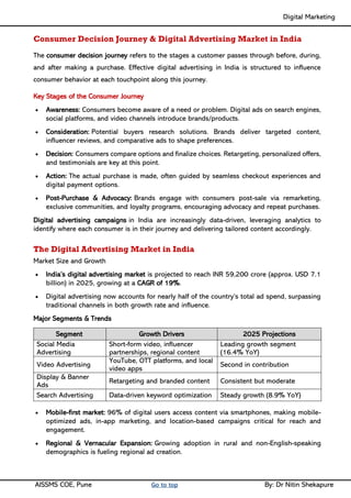Digital Marketing ____
AISSMS COE, Pune Go to top By: Dr Nitin Shekapure
Consumer Decision Journey & Digital Advertising Market in India
The consumer decision journey refers to the stages a customer passes through before, during,
and after making a purchase. Effective digital advertising in India is structured to influence
consumer behavior at each touchpoint along this journey.
Key Stages of the Consumer Journey
• Awareness: Consumers become aware of a need or problem. Digital ads on search engines,
social platforms, and video channels introduce brands/products.
• Consideration: Potential buyers research solutions. Brands deliver targeted content,
influencer reviews, and comparative ads to shape preferences.
• Decision: Consumers compare options and finalize choices. Retargeting, personalized offers,
and testimonials are key at this point.
• Action: The actual purchase is made, often guided by seamless checkout experiences and
digital payment options.
• Post-Purchase & Advocacy: Brands engage with consumers post-sale via remarketing,
exclusive communities, and loyalty programs, encouraging advocacy and repeat purchases.
Digital advertising campaigns in India are increasingly data-driven, leveraging analytics to
identify where each consumer is in their journey and delivering tailored content accordingly.
The Digital Advertising Market in India
Market Size and Growth
• India’s digital advertising market is projected to reach INR 59,200 crore (approx. USD 7.1
billion) in 2025, growing at a CAGR of 19%.
• Digital advertising now accounts for nearly half of the country’s total ad spend, surpassing
traditional channels in both growth rate and influence.
Major Segments & Trends
Segment Growth Drivers 2025 Projections
Social Media
Advertising
Short-form video, influencer
partnerships, regional content
Leading growth segment
(16.4% YoY)
Video Advertising
YouTube, OTT platforms, and local
video apps
Second in contribution
Display & Banner
Ads
Retargeting and branded content Consistent but moderate
Search Advertising Data-driven keyword optimization Steady growth (8.9% YoY)
• Mobile-first market: 96% of digital users access content via smartphones, making mobile-
optimized ads, in-app marketing, and location-based campaigns critical for reach and
engagement.
• Regional & Vernacular Expansion: Growing adoption in rural and non-English-speaking
demographics is fueling regional ad creation.
 