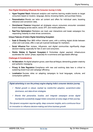 Digital Marketing ____
AISSMS COE, Pune Go to top By: Dr Nitin Shekapure
How Digital Advertising Influences the Consumer Journey in India
• Hyper-Targeted Reach: Advanced analytics and machine learning enable brands to target
consumers based on location, language, device, browsing habits, and purchase history.
• Personalization: Brands can tailor ad content and offers for individual users, boosting
relevance and conversion rates.
• Omnichannel Presence: Integrated ad strategies ensure consumers encounter consistent
brand messaging across search, social, OTT, and mobile platforms.
• Real-Time Optimization: Marketers can track user interactions and tweak campaigns live,
responding instantly to what drives conversions.
Unique Features of India’s Digital Advertising Ecosystem
• Scale & Diversity: Over 800 million internet users, with a striking digital divide between
urban and rural areas, offer a vast yet nuanced landscape for marketers.
• Social Influence: Peer reviews, influencers, and digital communities significantly shape
decision-making, especially for Gen Z and rural consumers.
• Mobile Wallets & Payment Ecosystem: A frictionless digital payment infrastructure
accelerates the ‘action’ phase, especially for e-commerce and app-based offerings.
Challenges & Considerations
• Ad Saturation: As digital adoption grows, users face ad fatigue, demanding greater creativity
and authentic messaging.
• Privacy & Data Regulation: Compliance with new and evolving data laws is critical to
sustaining brand trust and campaign efficiency.
• Localization: Success relies on adapting campaigns to local languages, cultures, and
consumption patterns.
Digital advertising is now the primary engine shaping India’s consumer decision journey.
✓ Market growth is robust, marked by mobile-first adoption, social/short-video
dominance, and data-driven strategies.
✓ Brands that personalize, localize, and integrate campaigns across digital
touchpoints successfully engage Indian consumers at every stage of their journey.
This dynamic ecosystem requires agility, deep consumer insights, and a continuous focus
on innovation to influence decision-making and drive business growth.
 