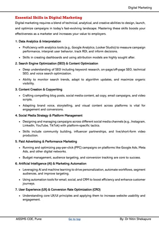 Digital Marketing ____
AISSMS COE, Pune Go to top By: Dr Nitin Shekapure
Essential Skills in Digital Marketing
Digital marketing requires a blend of technical, analytical, and creative abilities to design, launch,
and optimize campaigns in today’s fast-evolving landscape. Mastering these skills boosts your
effectiveness as a marketer and increases your value to employers.
1. Data Analytics & Interpretation
• Proficiency with analytics tools (e.g., Google Analytics, Looker Studio) to measure campaign
performance, interpret user behavior, track ROI, and inform decisions.
• Skills in creating dashboards and using attribution models are highly sought after.
2. Search Engine Optimization (SEO) & Content Optimization
• Deep understanding of SEO including keyword research, on-page/off-page SEO, technical
SEO, and voice search optimization.
• Ability to monitor search trends, adapt to algorithm updates, and maximize organic
visibility.
3. Content Creation & Copywriting
• Crafting compelling blog posts, social media content, ad copy, email campaigns, and video
scripts.
• Adapting brand voice, storytelling, and visual content across platforms is vital for
engagement and conversions.
4. Social Media Strategy & Platform Management
• Designing and managing campaigns across different social media channels (e.g., Instagram,
LinkedIn, YouTube, TikTok) with platform-specific tactics.
• Skills include community building, influencer partnerships, and live/short-form video
production.
5. Paid Advertising & Performance Marketing
• Running and optimizing pay-per-click (PPC) campaigns on platforms like Google Ads, Meta
Ads, and other digital networks.
• Budget management, audience targeting, and conversion tracking are core to success.
6. Artificial Intelligence (AI) & Marketing Automation
• Leveraging AI and machine learning to drive personalization, automate workflows, segment
audiences, and improve targeting.
• Using automation tools for email, social, and CRM to boost efficiency and enhance customer
journeys.
7. User Experience (UX) & Conversion Rate Optimization (CRO)
• Understanding core UX/UI principles and applying them to increase website usability and
engagement.
 