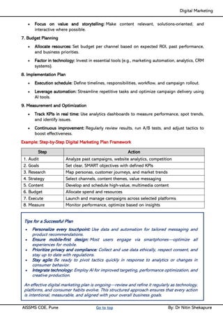 Digital Marketing ____
AISSMS COE, Pune Go to top By: Dr Nitin Shekapure
• Focus on value and storytelling: Make content relevant, solutions-oriented, and
interactive where possible.
7. Budget Planning
• Allocate resources: Set budget per channel based on expected ROI, past performance,
and business priorities.
• Factor in technology: Invest in essential tools (e.g., marketing automation, analytics, CRM
systems).
8. Implementation Plan
• Execution schedule: Define timelines, responsibilities, workflow, and campaign rollout.
• Leverage automation: Streamline repetitive tasks and optimize campaign delivery using
AI tools.
9. Measurement and Optimization
• Track KPIs in real time: Use analytics dashboards to measure performance, spot trends,
and identify issues.
• Continuous improvement: Regularly review results, run A/B tests, and adjust tactics to
boost effectiveness.
Example: Step-by-Step Digital Marketing Plan Framework
Step Action
1. Audit Analyze past campaigns, website analytics, competition
2. Goals Set clear, SMART objectives with defined KPIs
3. Research Map personas, customer journeys, and market trends
4. Strategy Select channels, content themes, value messaging
5. Content Develop and schedule high-value, multimedia content
6. Budget Allocate spend and resources
7. Execute Launch and manage campaigns across selected platforms
8. Measure Monitor performance, optimize based on insights
Tips for a Successful Plan
• Personalize every touchpoint: Use data and automation for tailored messaging and
product recommendations.
• Ensure mobile-first design: Most users engage via smartphones—optimize all
experiences for mobile.
• Prioritize privacy and compliance: Collect and use data ethically, respect consent, and
stay up to date with regulations.
• Stay agile: Be ready to pivot tactics quickly in response to analytics or changes in
consumer behavior.
• Integrate technology: Employ AI for improved targeting, performance optimization, and
creative production.
An effective digital marketing plan is ongoing—review and refine it regularly as technology,
platforms, and consumer habits evolve. This structured approach ensures that every action
is intentional, measurable, and aligned with your overall business goals.
 