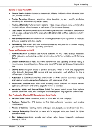 Digital Marketing ____
AISSMS COE, Pune Go to top By: Dr Nitin Shekapure
Benefits of Social Media PPC
• Massive Reach: Access to billions of users across different platforms—Meta Ads alone reach
vast, diverse audiences.
• Precise Targeting: Advanced algorithms allow targeting by very specific attributes,
improving ROI and minimizing wasted spend.
• Flexible Ad Formats: Multiple creative options—video, image, carousel, story, and interactive
content—let you tailor messages to each stage of the consumer journey.
• Cost Control: Advertisers can start with modest budgets and scale up based on performance,
with average costs per click (CPC) ranging from $0.50 to $2.00 for Meta platforms (industry-
dependent).
• Real-Time Optimization: Instant feedback and analytics enable rapid adjustment of creatives,
bids, and targeting for better results.
• Remarketing: Reach users who have previously interacted with your site or content, keeping
your brand top-of-mind and supporting conversions.
Trends and Strategies for 2025
• Platform Mix: Most businesses use multiple platforms for PPC—76% leverage Facebook,
70% Instagram, and growing numbers are investing in TikTok, LinkedIn, and X (formerly
Twitter).
• Creative Refresh: Social media algorithms reward fresh ads; updating creatives weekly is
recommended to avoid audience fatigue and keep CPMs (cost-per-thousand impressions)
low.
• Channel Roles: Instagram excels at product discovery, TikTok at reach and engagement,
while LinkedIn dominates B2B nurture and lead generation—each platform fits into a
different part of the funnel.
• Automation & AI: Platforms like Meta and LinkedIn use AI for smarter, automated targeting
and bidding, boosting campaign effectiveness with less manual effort.
• Mobile-First Approach: With most users accessing social platforms on mobile devices,
optimizing all creative and landing pages for mobile is essential.
• Vernacular, Video, and Regional Focus (India): The fastest growth comes from regional
content, short-form video, and campaigns tailored to specific languages and communities.
Best Practices for Effective PPC Campaigns on Social Media
• Set Clear Goals: Define conversion, traffic, or brand KPIs for each campaign.
• Audience Testing: Use A/B testing to find high-performing segments and creative
combinations.
• Monitor & Optimize: Track key metrics and adjust bids, budgets, and creatives in real time.
• Leverage Retargeting: Remarket to users who’ve engaged with your brand for higher
conversion rates.
• Stay Updated: Algorithms, formats, and privacy rules change frequently—continuous
learning is critical.
 