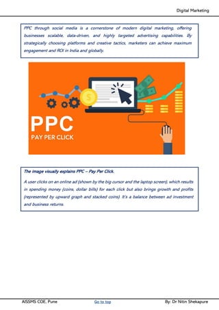 Digital Marketing ____
AISSMS COE, Pune Go to top By: Dr Nitin Shekapure
PPC through social media is a cornerstone of modern digital marketing, offering
businesses scalable, data-driven, and highly targeted advertising capabilities. By
strategically choosing platforms and creative tactics, marketers can achieve maximum
engagement and ROI in India and globally.
The image visually explains PPC – Pay Per Click.
A user clicks on an online ad (shown by the big cursor and the laptop screen), which results
in spending money (coins, dollar bills) for each click but also brings growth and profits
(represented by upward graph and stacked coins). It’s a balance between ad investment
and business returns.
 