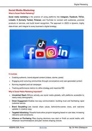 Digital Marketing ____
AISSMS COE, Pune Go to top By: Dr Nitin Shekapure
Social Media Marketing
What Is Social Media Marketing?
Social media marketing is the practice of using platforms like Instagram, Facebook, TikTok,
LinkedIn, X (formerly Twitter), Pinterest, and YouTube to connect with audiences, promote
products or services, and build brand recognition. The approach in 2025 is dynamic, highly
data-driven, and integral to every business’s digital strategy.
It involves:
• Creating authentic, brand-aligned content (videos, stories, posts)
• Engaging and nurturing communities through conversations and user-generated content
• Running targeted paid ad campaigns
• Tracking performance metrics to refine strategy and maximize ROI
Why Is Social Media Marketing Important?
• Unmatched Reach: Billions actively use social media globally, with platforms accessible to
nearly every demographic.
• Direct Engagement: Enables two-way communication, building trust and facilitating rapid
customer service.
• Brand Storytelling: Lets brands share values, behind-the-scenes views, and real-time
updates in creative ways.
• Targeted Advertising: Powerful tools allow pinpoint targeting based on user data, increasing
relevance and conversions.
• Influence on Purchasing: Many buying decisions now start or finish on social media, with
influencer recommendations and peer reviews shaping choices.
 