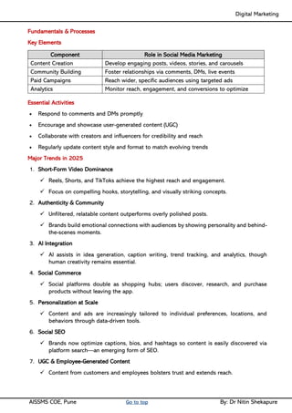 Digital Marketing ____
AISSMS COE, Pune Go to top By: Dr Nitin Shekapure
Fundamentals & Processes
Key Elements
Component Role in Social Media Marketing
Content Creation Develop engaging posts, videos, stories, and carousels
Community Building Foster relationships via comments, DMs, live events
Paid Campaigns Reach wider, specific audiences using targeted ads
Analytics Monitor reach, engagement, and conversions to optimize
Essential Activities
• Respond to comments and DMs promptly
• Encourage and showcase user-generated content (UGC)
• Collaborate with creators and influencers for credibility and reach
• Regularly update content style and format to match evolving trends
Major Trends in 2025
1. Short-Form Video Dominance
✓ Reels, Shorts, and TikToks achieve the highest reach and engagement.
✓ Focus on compelling hooks, storytelling, and visually striking concepts.
2. Authenticity & Community
✓ Unfiltered, relatable content outperforms overly polished posts.
✓ Brands build emotional connections with audiences by showing personality and behind-
the-scenes moments.
3. AI Integration
✓ AI assists in idea generation, caption writing, trend tracking, and analytics, though
human creativity remains essential.
4. Social Commerce
✓ Social platforms double as shopping hubs; users discover, research, and purchase
products without leaving the app.
5. Personalization at Scale
✓ Content and ads are increasingly tailored to individual preferences, locations, and
behaviors through data-driven tools.
6. Social SEO
✓ Brands now optimize captions, bios, and hashtags so content is easily discovered via
platform search—an emerging form of SEO.
7. UGC & Employee-Generated Content
✓ Content from customers and employees bolsters trust and extends reach.
 