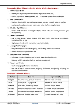 Digital Marketing ____
AISSMS COE, Pune Go to top By: Dr Nitin Shekapure
Steps to Build an Effective Social Media Marketing Strategy
1. Set Clear Goals & KPIs
• Define your objectives (brand awareness, engagement, sales, etc.).
• Choose key metrics like engagement rate, CTR, follower growth, and conversions.
2. Know Your Audience
• Use both demographic and psychographic data to create in-depth audience profiles.
• Analyze audience behaviors and preferences using platform analytics tools.
3. Select the Right Platforms
• Choose platforms where your target audience is most active and where your brand type
fits organically.
4. Create a Content Plan
• Mix formats (videos, stories, images, text) and themes (educational, entertaining,
inspirational) for variety.
• Capitalize on trends while maintaining brand authenticity.
5. Leverage Paid Campaigns
• Use platform-specific tools for targeting, remarketing, and bid optimization.
• Set and monitor budgets for best ROI.
6. Engage and Build Community
• Encourage interaction via polls, live streams, Q&As, and user features.
• Respond quickly and authentically to audience engagement.
7. Measure and Optimize
• Track campaign performance in real time.
• Use data to adjust creative content, targeting parameters, and posting frequency for
continuous improvement.
Social Media Platforms at a Glance
Platform Best For Top Content Types
Instagram Visual branding, product discovery Stories, Reels, carousels
TikTok Virality, Gen Z engagement Short-form vertical videos
Facebook Wide reach, community groups Videos, groups, events
YouTube Education, long/short video, discovery Tutorials, Shorts, livestreams
LinkedIn B2B networking, thought leadership Articles, videos, infographics
X (Twitter) Real-time updates, brand voice Threads, memes, text, video
 