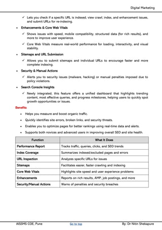Digital Marketing ____
AISSMS COE, Pune Go to top By: Dr Nitin Shekapure
✓ Lets you check if a specific URL is indexed, view crawl, index, and enhancement issues,
and submit URLs for re-indexing.
• Enhancements & Core Web Vitals
✓ Shows issues with speed, mobile compatibility, structured data (for rich results), and
more to improve user experience.
✓ Core Web Vitals measure real-world performance for loading, interactivity, and visual
stability.
• Sitemaps and URL Submission
✓ Allows you to submit sitemaps and individual URLs to encourage faster and more
complete indexing.
• Security & Manual Actions
✓ Alerts you to security issues (malware, hacking) or manual penalties imposed due to
policy violations.
• Search Console Insights
✓ Newly integrated, this feature offers a unified dashboard that highlights trending
content, most effective queries, and progress milestones, helping users to quickly spot
growth opportunities or issues.
Benefits
• Helps you measure and boost organic traffic.
• Quickly identifies site errors, broken links, and security threats.
• Enables you to optimize pages for better rankings using real-time data and alerts.
• Supports both novices and advanced users in improving overall SEO and site health.
Function What It Does
Performance Report Tracks traffic, queries, clicks, and SEO trends
Index Coverage Summarizes indexed/excluded pages and errors
URL Inspection Analyzes specific URLs for issues
Sitemaps Facilitates easier, faster crawling and indexing
Core Web Vitals Highlights site speed and user experience problems
Enhancements Reports on rich results, AMP, job postings, and more
Security/Manual Actions Warns of penalties and security breaches
 