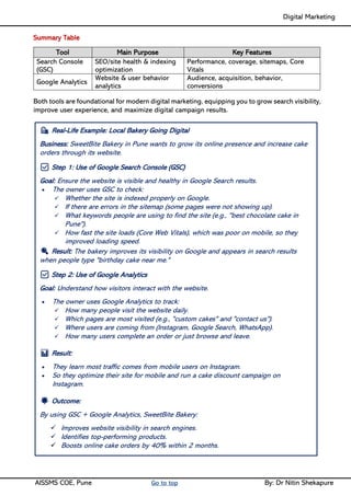 Digital Marketing ____
AISSMS COE, Pune Go to top By: Dr Nitin Shekapure
Summary Table
Tool Main Purpose Key Features
Search Console
(GSC)
SEO/site health & indexing
optimization
Performance, coverage, sitemaps, Core
Vitals
Google Analytics
Website & user behavior
analytics
Audience, acquisition, behavior,
conversions
Both tools are foundational for modern digital marketing, equipping you to grow search visibility,
improve user experience, and maximize digital campaign results.
🛍️ Real-Life Example: Local Bakery Going Digital
Business: SweetBite Bakery in Pune wants to grow its online presence and increase cake
orders through its website.
✅ Step 1: Use of Google Search Console (GSC)
Goal: Ensure the website is visible and healthy in Google Search results.
• The owner uses GSC to check:
✓ Whether the site is indexed properly on Google.
✓ If there are errors in the sitemap (some pages were not showing up).
✓ What keywords people are using to find the site (e.g., "best chocolate cake in
Pune").
✓ How fast the site loads (Core Web Vitals), which was poor on mobile, so they
improved loading speed.
🔍 Result: The bakery improves its visibility on Google and appears in search results
when people type "birthday cake near me."
✅ Step 2: Use of Google Analytics
Goal: Understand how visitors interact with the website.
• The owner uses Google Analytics to track:
✓ How many people visit the website daily.
✓ Which pages are most visited (e.g., "custom cakes" and "contact us").
✓ Where users are coming from (Instagram, Google Search, WhatsApp).
✓ How many users complete an order or just browse and leave.
📊 Result:
• They learn most traffic comes from mobile users on Instagram.
• So they optimize their site for mobile and run a cake discount campaign on
Instagram.
🌟 Outcome:
By using GSC + Google Analytics, SweetBite Bakery:
✓ Improves website visibility in search engines.
✓ Identifies top-performing products.
✓ Boosts online cake orders by 40% within 2 months.
 