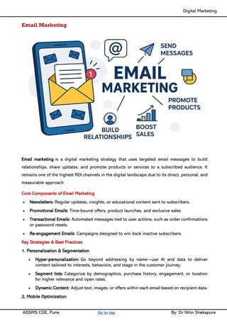 Digital Marketing ____
AISSMS COE, Pune Go to top By: Dr Nitin Shekapure
Email Marketing
Email marketing is a digital marketing strategy that uses targeted email messages to build
relationships, share updates, and promote products or services to a subscribed audience. It
remains one of the highest ROI channels in the digital landscape due to its direct, personal, and
measurable approach.
Core Components of Email Marketing
• Newsletters: Regular updates, insights, or educational content sent to subscribers.
• Promotional Emails: Time-bound offers, product launches, and exclusive sales.
• Transactional Emails: Automated messages tied to user actions, such as order confirmations
or password resets.
• Re-engagement Emails: Campaigns designed to win back inactive subscribers.
Key Strategies & Best Practices
1. Personalization & Segmentation
• Hyper-personalization: Go beyond addressing by name—use AI and data to deliver
content tailored to interests, behaviors, and stage in the customer journey.
• Segment lists: Categorize by demographics, purchase history, engagement, or location
for higher relevance and open rates.
• Dynamic Content: Adjust text, images, or offers within each email based on recipient data.
2. Mobile Optimization
 