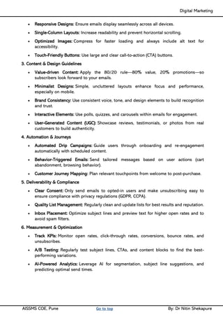 Digital Marketing ____
AISSMS COE, Pune Go to top By: Dr Nitin Shekapure
• Responsive Designs: Ensure emails display seamlessly across all devices.
• Single-Column Layouts: Increase readability and prevent horizontal scrolling.
• Optimized Images: Compress for faster loading and always include alt text for
accessibility.
• Touch-Friendly Buttons: Use large and clear call-to-action (CTA) buttons.
3. Content & Design Guidelines
• Value-driven Content: Apply the 80/20 rule—80% value, 20% promotions—so
subscribers look forward to your emails.
• Minimalist Designs: Simple, uncluttered layouts enhance focus and performance,
especially on mobile.
• Brand Consistency: Use consistent voice, tone, and design elements to build recognition
and trust.
• Interactive Elements: Use polls, quizzes, and carousels within emails for engagement.
• User-Generated Content (UGC): Showcase reviews, testimonials, or photos from real
customers to build authenticity.
4. Automation & Journeys
• Automated Drip Campaigns: Guide users through onboarding and re-engagement
automatically with scheduled content.
• Behavior-Triggered Emails: Send tailored messages based on user actions (cart
abandonment, browsing behavior).
• Customer Journey Mapping: Plan relevant touchpoints from welcome to post-purchase.
5. Deliverability & Compliance
• Clear Consent: Only send emails to opted-in users and make unsubscribing easy to
ensure compliance with privacy regulations (GDPR, CCPA).
• Quality List Management: Regularly clean and update lists for best results and reputation.
• Inbox Placement: Optimize subject lines and preview text for higher open rates and to
avoid spam filters.
6. Measurement & Optimization
• Track KPIs: Monitor open rates, click-through rates, conversions, bounce rates, and
unsubscribes.
• A/B Testing: Regularly test subject lines, CTAs, and content blocks to find the best-
performing variations.
• AI-Powered Analytics: Leverage AI for segmentation, subject line suggestions, and
predicting optimal send times.
 