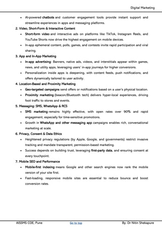 Digital Marketing ____
AISSMS COE, Pune Go to top By: Dr Nitin Shekapure
• AI-powered chatbots and customer engagement tools provide instant support and
streamline experiences in apps and messaging platforms.
2. Video, Short-Form & Interactive Content
• Short-form video and interactive ads on platforms like TikTok, Instagram Reels, and
YouTube Shorts now drive the highest engagement on mobile devices.
• In-app ephemeral content, polls, games, and contests invite rapid participation and viral
sharing.
3. App and In-App Marketing
• In-app advertising: Banners, native ads, videos, and interstitials appear within games,
news, and utility apps, leveraging users’ in-app journeys for higher conversions.
• Personalization inside apps is deepening, with content feeds, push notifications, and
offers dynamically tailored to user activity.
4. Location-Based and Proximity Marketing
• Geo-targeted campaigns send offers or notifications based on a user’s physical location.
• Proximity marketing (beacon/Bluetooth tech) delivers hyper-local experiences, driving
foot traffic to stores and events.
5. Messaging: SMS, WhatsApp & RCS
• SMS marketing remains highly effective, with open rates over 90% and rapid
engagement, especially for time-sensitive promotions.
• Growth in WhatsApp and other messaging app campaigns enables rich, conversational
marketing at scale.
6. Privacy, Consent & Data Ethics
• Heightened privacy regulations (by Apple, Google, and governments) restrict invasive
tracking and mandate transparent, permission-based marketing.
• Success depends on building trust, leveraging first-party data, and ensuring consent at
every touchpoint.
7. Mobile SEO and Performance
• Mobile-first indexing means Google and other search engines now rank the mobile
version of your site first.
• Fast-loading, responsive mobile sites are essential to reduce bounce and boost
conversion rates.
 