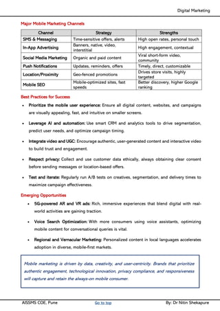 Digital Marketing ____
AISSMS COE, Pune Go to top By: Dr Nitin Shekapure
Major Mobile Marketing Channels
Channel Strategy Strengths
SMS & Messaging Time-sensitive offers, alerts High open rates, personal touch
In-App Advertising
Banners, native, video,
interstitial
High engagement, contextual
Social Media Marketing Organic and paid content
Viral short-form video,
community
Push Notifications Updates, reminders, offers Timely, direct, customizable
Location/Proximity Geo-fenced promotions
Drives store visits, highly
targeted
Mobile SEO
Mobile-optimized sites, fast
speeds
Better discovery, higher Google
ranking
Best Practices for Success
• Prioritize the mobile user experience: Ensure all digital content, websites, and campaigns
are visually appealing, fast, and intuitive on smaller screens.
• Leverage AI and automation: Use smart CRM and analytics tools to drive segmentation,
predict user needs, and optimize campaign timing.
• Integrate video and UGC: Encourage authentic, user-generated content and interactive video
to build trust and engagement.
• Respect privacy: Collect and use customer data ethically, always obtaining clear consent
before sending messages or location-based offers.
• Test and iterate: Regularly run A/B tests on creatives, segmentation, and delivery times to
maximize campaign effectiveness.
Emerging Opportunities
• 5G-powered AR and VR ads: Rich, immersive experiences that blend digital with real-
world activities are gaining traction.
• Voice Search Optimization: With more consumers using voice assistants, optimizing
mobile content for conversational queries is vital.
• Regional and Vernacular Marketing: Personalized content in local languages accelerates
adoption in diverse, mobile-first markets.
Mobile marketing is driven by data, creativity, and user-centricity. Brands that prioritize
authentic engagement, technological innovation, privacy compliance, and responsiveness
will capture and retain the always-on mobile consumer.
 
