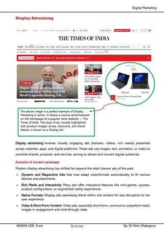 Digital Marketing ____
AISSMS COE, Pune Go to top By: Dr Nitin Shekapure
Display Advertising
Display advertising involves visually engaging ads (banners, videos, rich media) presented
across websites, apps, and digital platforms. These ads use images, text, animation, or video to
promote brands, products, and services, aiming to attract and convert digital audiences.
Evolution & Current Landscape
Modern display advertising has shifted far beyond the static banner ads of the past:
• Dynamic and Responsive Ads: Ads now adapt sizes/formats automatically to fit various
devices and placements.
• Rich Media and Interactivity: Many ads offer interactive features like mini-games, quizzes,
product configurators, or augmented reality experiences.
• Native Formats: Display ads seamlessly blend within site content for less disruption to the
user experience.
• Video & Short-Form Content: Video ads, especially short-form, continue to outperform static
images in engagement and click-through rates.
The above image is a perfect example of Display
Marketing in action. It shows a Lenovo advertisement
on the homepage of a popular news website — The
Times of India. This type of ad, visually highlighted
with product images, prices, discounts, and brand
details, is known as a Display Ad.
 
