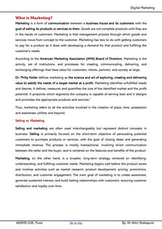 Digital Marketing ____
AISSMS COE, Pune Go to top By: Dr Nitin Shekapure
What is Marketing?
Marketing is a form of communication between a business house and its customers with the
goal of selling its products or services to them. Goods are not complete products until they are
in the hands of customers. Marketing is that management process through which goods and
services move from concept to the customer. Marketing has less to do with getting customers
to pay for a product as it does with developing a demand for that product and fulfilling the
customer’s needs.
According to the American Marketing Association (AMA) Board of Directors, Marketing is the
activity, set of institutions, and processes for creating, communicating, delivering, and
exchanging offerings that have value for customers, clients, partners, and society at large.
Dr. Philip Kotler defines marketing as the science and art of exploring, creating and delivering
value to satisfy the needs of a target market at a profit. Marketing identifies unfulfilled needs
and desires. It defines, measures and quantifies the size of the identified market and the profit
potential. It pinpoints which segments the company is capable of serving best and it designs
and promotes the appropriate products and services.”
Thus, marketing refers to all the activities involved in the creation of place, time, possession
and awareness utilities and beyond.
Selling vs. Marketing
Selling and marketing are often used interchangeably but represent distinct concepts in
business. Selling is primarily focused on the short-term objective of persuading potential
customers to purchase products or services, with the goal of closing deals and generating
immediate revenue. The process is mostly transactional, involving direct communication
between the seller and the buyer, and is centered on the features and benefits of the product.
Marketing, on the other hand, is a broader, long-term strategy centered on identifying,
understanding, and fulfilling customer needs. Marketing begins well before the product exists
and involves activities such as market research, product development, pricing, promotions,
distribution, and customer engagement. The main goal of marketing is to create awareness,
generate sustained interest, and build lasting relationships with customers, ensuring customer
satisfaction and loyalty over time.
 