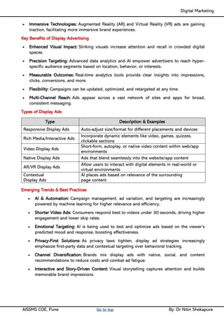 Digital Marketing ____
AISSMS COE, Pune Go to top By: Dr Nitin Shekapure
• Immersive Technologies: Augmented Reality (AR) and Virtual Reality (VR) ads are gaining
traction, facilitating more immersive brand experiences.
Key Benefits of Display Advertising
• Enhanced Visual Impact: Striking visuals increase attention and recall in crowded digital
spaces.
• Precision Targeting: Advanced data analytics and AI empower advertisers to reach hyper-
specific audience segments based on location, behavior, or interests.
• Measurable Outcomes: Real-time analytics tools provide clear insights into impressions,
clicks, conversions, and more.
• Flexibility: Campaigns can be updated, optimized, and retargeted at any time.
• Multi-Channel Reach: Ads appear across a vast network of sites and apps for broad,
consistent messaging.
Types of Display Ads
Type Description & Examples
Responsive Display Ads Auto-adjust size/format for different placements and devices
Rich Media/Interactive Ads
Incorporate dynamic elements like video, games, quizzes,
clickable sections
Video Display Ads
Short-form, autoplay, or native video content within web/app
environments
Native Display Ads Ads that blend seamlessly into the website/app content
AR/VR Display Ads
Allow users to interact with digital elements in real-world or
virtual environments
Contextual
Display Ads
AI places ads based on relevance of the surrounding
page content
Emerging Trends & Best Practices
• AI & Automation: Campaign management, ad variation, and targeting are increasingly
powered by machine learning for higher relevance and efficiency.
• Shorter Video Ads: Consumers respond best to videos under 30 seconds, driving higher
engagement and lower skip rates.
• Emotional Targeting: AI is being used to test and optimize ads based on the viewer’s
predicted mood and response, boosting effectiveness.
• Privacy-First Solutions: As privacy laws tighten, display ad strategies increasingly
emphasize first-party data and contextual targeting over behavioral tracking.
• Channel Diversification: Brands mix display ads with native, social, and content
recommendations to reduce costs and combat ad fatigue.
• Interactive and Story-Driven Content: Visual storytelling captures attention and builds
memorable brand impressions.
 