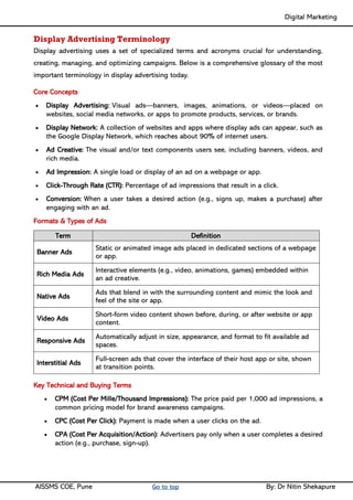 Digital Marketing ____
AISSMS COE, Pune Go to top By: Dr Nitin Shekapure
Display Advertising Terminology
Display advertising uses a set of specialized terms and acronyms crucial for understanding,
creating, managing, and optimizing campaigns. Below is a comprehensive glossary of the most
important terminology in display advertising today.
Core Concepts
• Display Advertising: Visual ads—banners, images, animations, or videos—placed on
websites, social media networks, or apps to promote products, services, or brands.
• Display Network: A collection of websites and apps where display ads can appear, such as
the Google Display Network, which reaches about 90% of internet users.
• Ad Creative: The visual and/or text components users see, including banners, videos, and
rich media.
• Ad Impression: A single load or display of an ad on a webpage or app.
• Click-Through Rate (CTR): Percentage of ad impressions that result in a click.
• Conversion: When a user takes a desired action (e.g., signs up, makes a purchase) after
engaging with an ad.
Formats & Types of Ads
Term Definition
Banner Ads
Static or animated image ads placed in dedicated sections of a webpage
or app.
Rich Media Ads
Interactive elements (e.g., video, animations, games) embedded within
an ad creative.
Native Ads
Ads that blend in with the surrounding content and mimic the look and
feel of the site or app.
Video Ads
Short-form video content shown before, during, or after website or app
content.
Responsive Ads
Automatically adjust in size, appearance, and format to fit available ad
spaces.
Interstitial Ads
Full-screen ads that cover the interface of their host app or site, shown
at transition points.
Key Technical and Buying Terms
• CPM (Cost Per Mille/Thousand Impressions): The price paid per 1,000 ad impressions, a
common pricing model for brand awareness campaigns.
• CPC (Cost Per Click): Payment is made when a user clicks on the ad.
• CPA (Cost Per Acquisition/Action): Advertisers pay only when a user completes a desired
action (e.g., purchase, sign-up).
 
