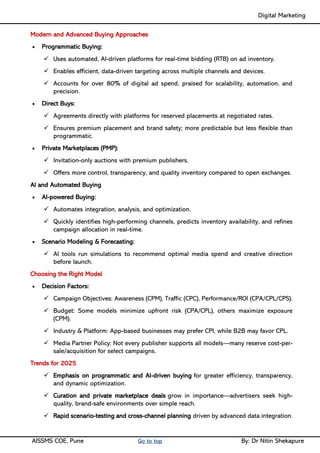 Digital Marketing ____
AISSMS COE, Pune Go to top By: Dr Nitin Shekapure
Modern and Advanced Buying Approaches
• Programmatic Buying:
✓ Uses automated, AI-driven platforms for real-time bidding (RTB) on ad inventory.
✓ Enables efficient, data-driven targeting across multiple channels and devices.
✓ Accounts for over 80% of digital ad spend, praised for scalability, automation, and
precision.
• Direct Buys:
✓ Agreements directly with platforms for reserved placements at negotiated rates.
✓ Ensures premium placement and brand safety; more predictable but less flexible than
programmatic.
• Private Marketplaces (PMP):
✓ Invitation-only auctions with premium publishers.
✓ Offers more control, transparency, and quality inventory compared to open exchanges.
AI and Automated Buying
• AI-powered Buying:
✓ Automates integration, analysis, and optimization.
✓ Quickly identifies high-performing channels, predicts inventory availability, and refines
campaign allocation in real-time.
• Scenario Modeling & Forecasting:
✓ AI tools run simulations to recommend optimal media spend and creative direction
before launch.
Choosing the Right Model
• Decision Factors:
✓ Campaign Objectives: Awareness (CPM), Traffic (CPC), Performance/ROI (CPA/CPL/CPS).
✓ Budget: Some models minimize upfront risk (CPA/CPL), others maximize exposure
(CPM).
✓ Industry & Platform: App-based businesses may prefer CPI, while B2B may favor CPL.
✓ Media Partner Policy: Not every publisher supports all models—many reserve cost-per-
sale/acquisition for select campaigns.
Trends for 2025
✓ Emphasis on programmatic and AI-driven buying for greater efficiency, transparency,
and dynamic optimization.
✓ Curation and private marketplace deals grow in importance—advertisers seek high-
quality, brand-safe environments over simple reach.
✓ Rapid scenario-testing and cross-channel planning driven by advanced data integration.
 