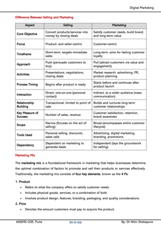 Digital Marketing ____
AISSMS COE, Pune Go to top By: Dr Nitin Shekapure
Difference Between Selling and Marketing
Aspect Selling Marketing
Core Objective
Convert products/services into
money by closing deals
Satisfy customer needs, build brand,
and long-term value
Focus Product- and seller-centric Customer-centric
Timeframe
Short-term, targets immediate
sales
Long-term, aims for lasting customer
loyalty
Approach
Push (persuade customers to
buy)
Pull (attract customers via value and
engagement)
Activities
Presentations, negotiations,
closing deals
Market research, advertising, PR,
product planning
Process Timing Begins after product is ready
Starts before and continues after
product launch
Interaction
Direct, one-on-one (personal
contact)
Indirect, to a wider audience (mass
communication)
Relationship
Building
Transactional, limited to point of
sale
Builds and nurtures long-term
customer relationships
Key Measure of
Success
Number of sales, revenue
Customer satisfaction, retention,
brand awareness
Scope
Narrow (focuses on the act of
selling)
Broad (encompasses entire customer
lifecycle)
Tools Used
Personal selling, discounts,
sales calls
Advertising, digital marketing,
branding, promotions
Dependency
Dependent on marketing to
generate leads
Independent (lays the groundwork
for selling)
Marketing Mix
The marketing mix is a foundational framework in marketing that helps businesses determine
the optimal combination of factors to promote and sell their products or services effectively.
Traditionally, the marketing mix consists of four key elements, known as the 4 Ps:
1. Product
• Refers to what the company offers to satisfy customer needs.
• Includes physical goods, services, or a combination of both.
• Involves product design, features, branding, packaging, and quality considerations.
2. Price
• Denotes the amount customers must pay to acquire the product.
 