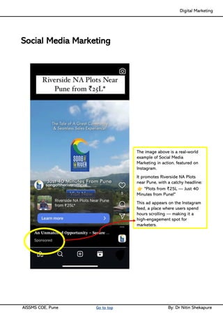 Digital Marketing ____
AISSMS COE, Pune Go to top By: Dr Nitin Shekapure
Social Media Marketing
The image above is a real-world
example of Social Media
Marketing in action, featured on
Instagram.
It promotes Riverside NA Plots
near Pune, with a catchy headline:
"Plots from ₹25L — Just 40
Minutes from Pune!"
This ad appears on the Instagram
feed, a place where users spend
hours scrolling — making it a
high-engagement spot for
marketers.
 