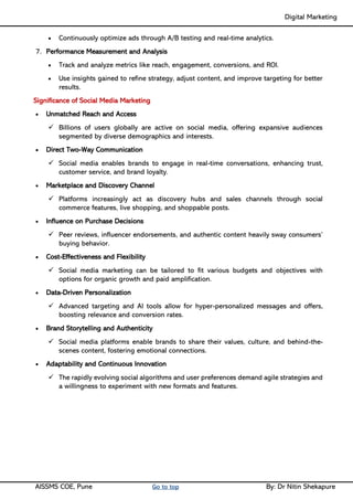 Digital Marketing ____
AISSMS COE, Pune Go to top By: Dr Nitin Shekapure
• Continuously optimize ads through A/B testing and real-time analytics.
7. Performance Measurement and Analysis
• Track and analyze metrics like reach, engagement, conversions, and ROI.
• Use insights gained to refine strategy, adjust content, and improve targeting for better
results.
Significance of Social Media Marketing
• Unmatched Reach and Access
✓ Billions of users globally are active on social media, offering expansive audiences
segmented by diverse demographics and interests.
• Direct Two-Way Communication
✓ Social media enables brands to engage in real-time conversations, enhancing trust,
customer service, and brand loyalty.
• Marketplace and Discovery Channel
✓ Platforms increasingly act as discovery hubs and sales channels through social
commerce features, live shopping, and shoppable posts.
• Influence on Purchase Decisions
✓ Peer reviews, influencer endorsements, and authentic content heavily sway consumers’
buying behavior.
• Cost-Effectiveness and Flexibility
✓ Social media marketing can be tailored to fit various budgets and objectives with
options for organic growth and paid amplification.
• Data-Driven Personalization
✓ Advanced targeting and AI tools allow for hyper-personalized messages and offers,
boosting relevance and conversion rates.
• Brand Storytelling and Authenticity
✓ Social media platforms enable brands to share their values, culture, and behind-the-
scenes content, fostering emotional connections.
• Adaptability and Continuous Innovation
✓ The rapidly evolving social algorithms and user preferences demand agile strategies and
a willingness to experiment with new formats and features.
 