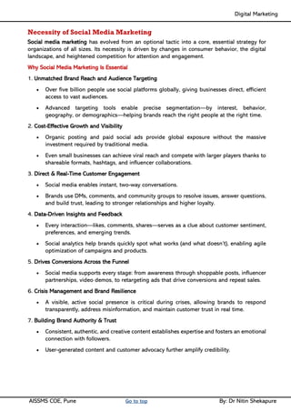Digital Marketing ____
AISSMS COE, Pune Go to top By: Dr Nitin Shekapure
Necessity of Social Media Marketing
Social media marketing has evolved from an optional tactic into a core, essential strategy for
organizations of all sizes. Its necessity is driven by changes in consumer behavior, the digital
landscape, and heightened competition for attention and engagement.
Why Social Media Marketing Is Essential
1. Unmatched Brand Reach and Audience Targeting
• Over five billion people use social platforms globally, giving businesses direct, efficient
access to vast audiences.
• Advanced targeting tools enable precise segmentation—by interest, behavior,
geography, or demographics—helping brands reach the right people at the right time.
2. Cost-Effective Growth and Visibility
• Organic posting and paid social ads provide global exposure without the massive
investment required by traditional media.
• Even small businesses can achieve viral reach and compete with larger players thanks to
shareable formats, hashtags, and influencer collaborations.
3. Direct & Real-Time Customer Engagement
• Social media enables instant, two-way conversations.
• Brands use DMs, comments, and community groups to resolve issues, answer questions,
and build trust, leading to stronger relationships and higher loyalty.
4. Data-Driven Insights and Feedback
• Every interaction—likes, comments, shares—serves as a clue about customer sentiment,
preferences, and emerging trends.
• Social analytics help brands quickly spot what works (and what doesn’t), enabling agile
optimization of campaigns and products.
5. Drives Conversions Across the Funnel
• Social media supports every stage: from awareness through shoppable posts, influencer
partnerships, video demos, to retargeting ads that drive conversions and repeat sales.
6. Crisis Management and Brand Resilience
• A visible, active social presence is critical during crises, allowing brands to respond
transparently, address misinformation, and maintain customer trust in real time.
7. Building Brand Authority & Trust
• Consistent, authentic, and creative content establishes expertise and fosters an emotional
connection with followers.
• User-generated content and customer advocacy further amplify credibility.
 