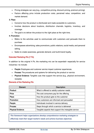 Digital Marketing ____
AISSMS COE, Pune Go to top By: Dr Nitin Shekapure
• Pricing strategies can vary (e.g., competitive pricing, discount pricing, premium pricing).
• Factors affecting price include production costs, perceived value, competition, and
market demand.
3. Place
• Concerns how the product is distributed and made accessible to customers.
• Involves decisions about locations, distribution channels, logistics, inventory, and
coverage.
• The goal is to deliver the product to the right place at the right time.
4. Promotion
• Refers to the activities used to communicate with customers and persuade them to
purchase.
• Encompasses advertising, sales promotions, public relations, social media, and personal
selling.
• Seeks to create awareness, generate demand, and build brand loyalty.
Extended Marketing Mix (7 Ps)
In addition to the original 4 Ps, the marketing mix can be expanded—especially for service
industries—to include:
• People: Employees and customer service impact customer experiences.
• Process: The procedures and systems for delivering the product or service.
• Physical Evidence: Tangible cues that support the service (e.g., physical environment,
receipts).
Elements of the Marketing Mix
Element Description
Product What is offered to satisfy customer needs
Price The cost consumers pay for the offering
Place How the product gets to the customer
Promotion How customers are informed and persuaded
People Individuals involved in service delivery
Process Steps through which a service is delivered
Physical Evidence Tangible aspects that support the intangible service
This framework helps organizations develop comprehensive marketing strategies to
effectively meet their target market’s needs and achieve business objectives.
 