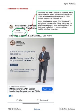 Digital Marketing ____
AISSMS COE, Pune Go to top By: Dr Nitin Shekapure
Facebook for Business
This image is a perfect example of Facebook Social
Media Marketing, where IIM Calcutta promotes its
LEAD: Senior Leadership Programme for CXOs
through a sponsored Facebook ad.
With a clear headline, strong CTA ("Apply now"),
and tailored messaging for C-level executives, this
ad effectively targets a niche audience directly on
their social media feed — combining brand
visibility with lead generation.
 