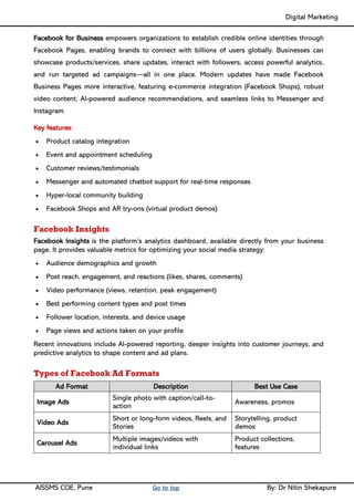 Digital Marketing ____
AISSMS COE, Pune Go to top By: Dr Nitin Shekapure
Facebook for Business empowers organizations to establish credible online identities through
Facebook Pages, enabling brands to connect with billions of users globally. Businesses can
showcase products/services, share updates, interact with followers, access powerful analytics,
and run targeted ad campaigns—all in one place. Modern updates have made Facebook
Business Pages more interactive, featuring e-commerce integration (Facebook Shops), robust
video content, AI-powered audience recommendations, and seamless links to Messenger and
Instagram.
Key features:
• Product catalog integration
• Event and appointment scheduling
• Customer reviews/testimonials
• Messenger and automated chatbot support for real-time responses
• Hyper-local community building
• Facebook Shops and AR try-ons (virtual product demos)
Facebook Insights
Facebook Insights is the platform’s analytics dashboard, available directly from your business
page. It provides valuable metrics for optimizing your social media strategy:
• Audience demographics and growth
• Post reach, engagement, and reactions (likes, shares, comments)
• Video performance (views, retention, peak engagement)
• Best performing content types and post times
• Follower location, interests, and device usage
• Page views and actions taken on your profile
Recent innovations include AI-powered reporting, deeper insights into customer journeys, and
predictive analytics to shape content and ad plans.
Types of Facebook Ad Formats
Ad Format Description Best Use Case
Image Ads
Single photo with caption/call-to-
action
Awareness, promos
Video Ads
Short or long-form videos, Reels, and
Stories
Storytelling, product
demos
Carousel Ads
Multiple images/videos with
individual links
Product collections,
features
 